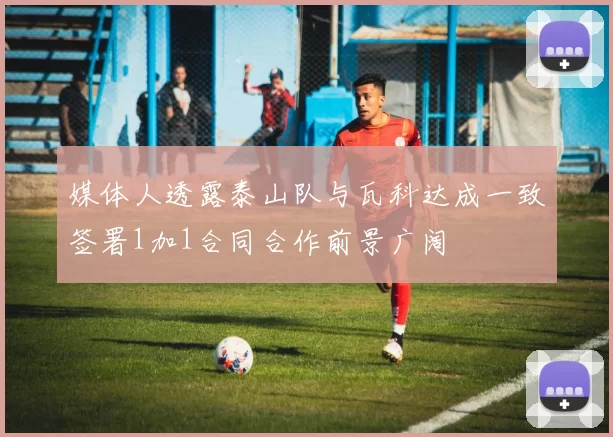 媒体人透露泰山队与瓦科达成一致签署1加1合同合作前景广阔