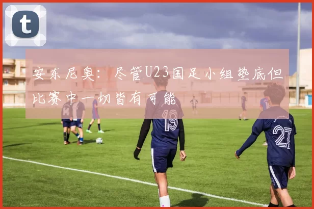 安东尼奥：尽管U23国足小组垫底但比赛中一切皆有可能