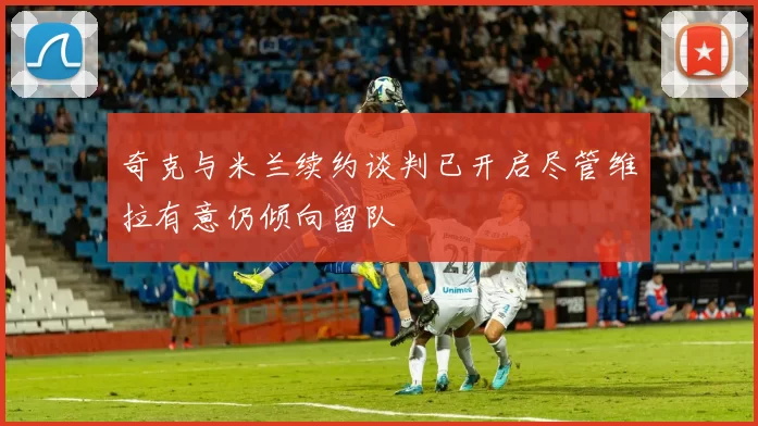 奇克与米兰续约谈判已开启尽管维拉有意仍倾向留队