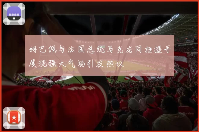 姆巴佩与法国总统马克龙同框握手展现强大气场引发热议