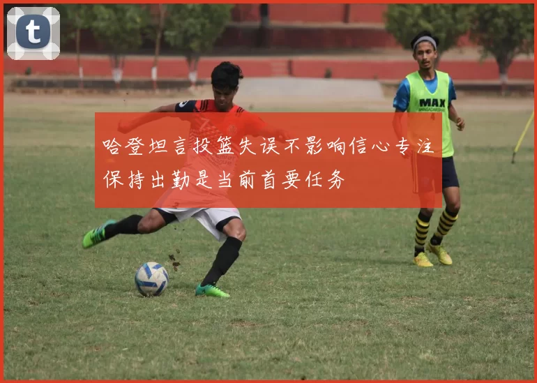 哈登坦言投篮失误不影响信心专注保持出勤是当前首要任务