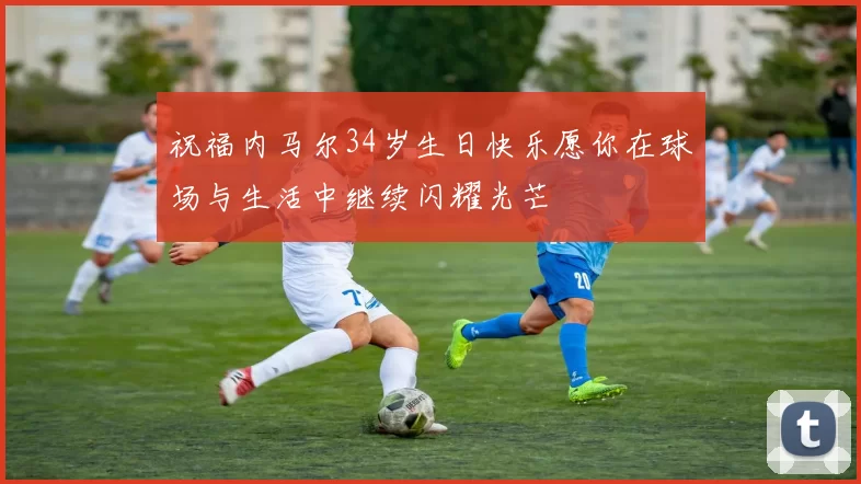 祝福内马尔34岁生日快乐愿你在球场与生活中继续闪耀光芒