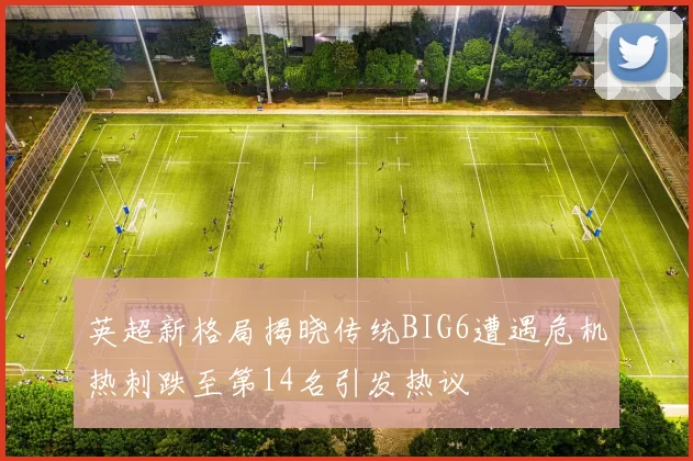 英超新格局揭晓传统BIG6遭遇危机热刺跌至第14名引发热议