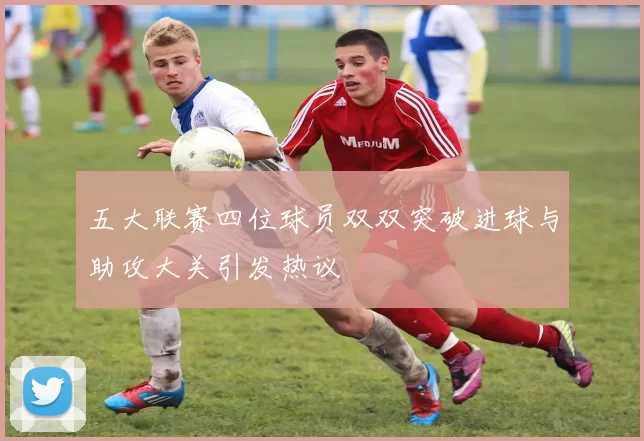 五大联赛四位球员双双突破进球与助攻大关引发热议