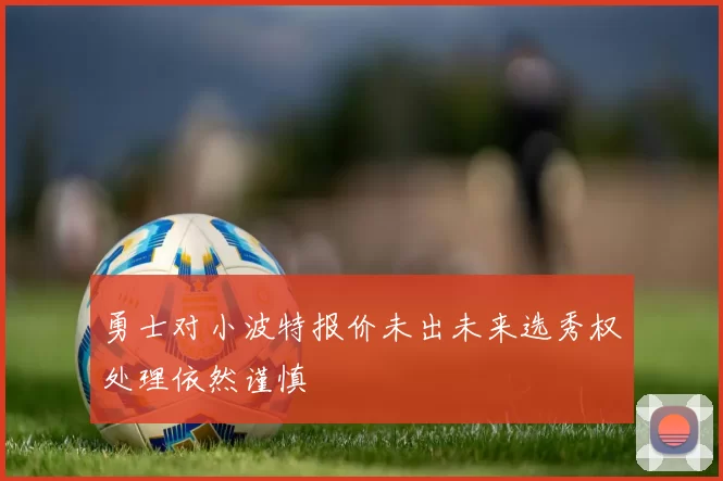 勇士对小波特报价未出未来选秀权处理依然谨慎