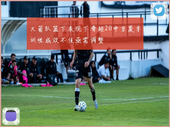 火箭队篮下表现下滑超20申京夏季训练成效不佳亟需调整